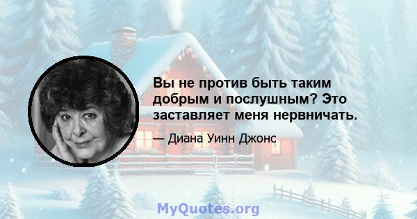 Вы не против быть таким добрым и послушным? Это заставляет меня нервничать.