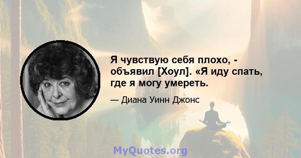 Я чувствую себя плохо, - объявил [Хоул]. «Я иду спать, где я могу умереть.