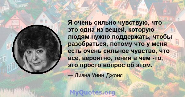 Я очень сильно чувствую, что это одна из вещей, которую людям нужно поддержать, чтобы разобраться, потому что у меня есть очень сильное чувство, что все, вероятно, гений в чем -то, это просто вопрос об этом.