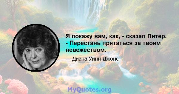 Я покажу вам, как, - сказал Питер. - Перестань прятаться за твоим невежеством.