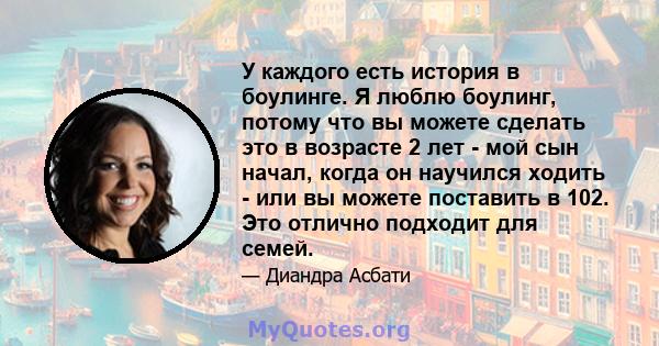 У каждого есть история в боулинге. Я люблю боулинг, потому что вы можете сделать это в возрасте 2 лет - мой сын начал, когда он научился ходить - или вы можете поставить в 102. Это отлично подходит для семей.