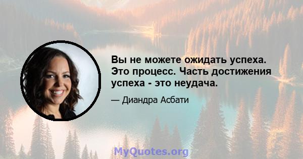 Вы не можете ожидать успеха. Это процесс. Часть достижения успеха - это неудача.