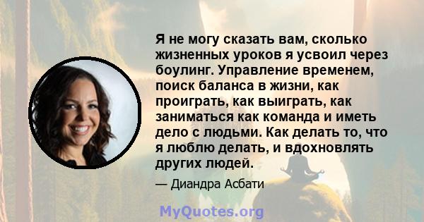 Я не могу сказать вам, сколько жизненных уроков я усвоил через боулинг. Управление временем, поиск баланса в жизни, как проиграть, как выиграть, как заниматься как команда и иметь дело с людьми. Как делать то, что я