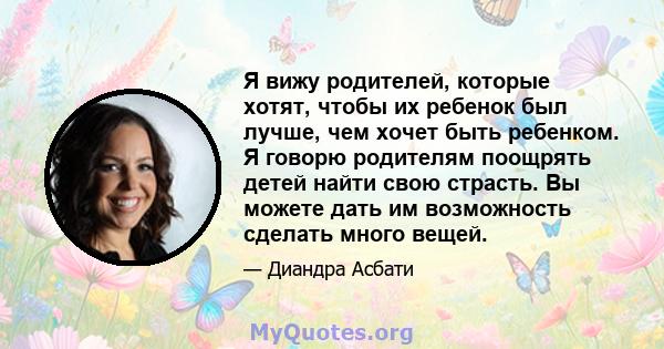 Я вижу родителей, которые хотят, чтобы их ребенок был лучше, чем хочет быть ребенком. Я говорю родителям поощрять детей найти свою страсть. Вы можете дать им возможность сделать много вещей.