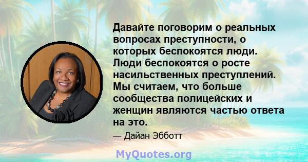 Давайте поговорим о реальных вопросах преступности, о которых беспокоятся люди. Люди беспокоятся о росте насильственных преступлений. Мы считаем, что больше сообщества полицейских и женщин являются частью ответа на это.