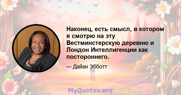 Наконец, есть смысл, в котором я смотрю на эту Вестминстерскую деревню и Лондон Интеллигенции как постороннего.