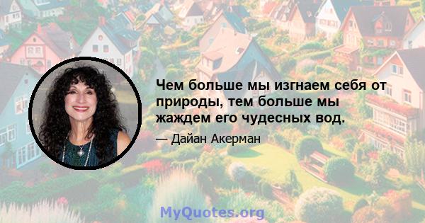 Чем больше мы изгнаем себя от природы, тем больше мы жаждем его чудесных вод.