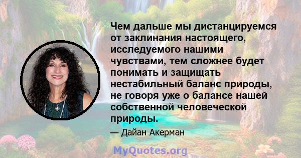 Чем дальше мы дистанцируемся от заклинания настоящего, исследуемого нашими чувствами, тем сложнее будет понимать и защищать нестабильный баланс природы, не говоря уже о балансе нашей собственной человеческой природы.