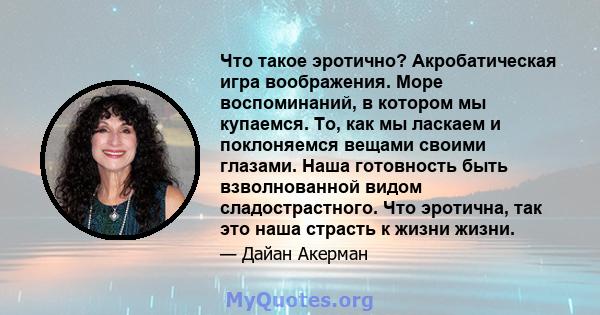 Что такое эротично? Акробатическая игра воображения. Море воспоминаний, в котором мы купаемся. То, как мы ласкаем и поклоняемся вещами своими глазами. Наша готовность быть взволнованной видом сладострастного. Что