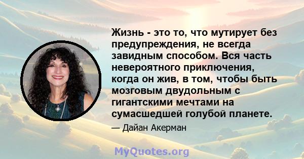 Жизнь - это то, что мутирует без предупреждения, не всегда завидным способом. Вся часть невероятного приключения, когда он жив, в том, чтобы быть мозговым двудольным с гигантскими мечтами на сумасшедшей голубой планете.