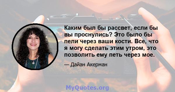 Каким был бы рассвет, если бы вы проснулись? Это было бы пели через ваши кости. Все, что я могу сделать этим утром, это позволить ему петь через мое.