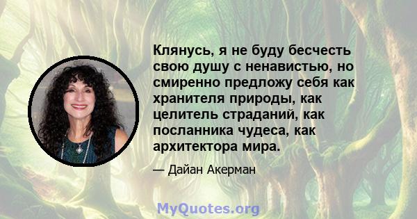 Клянусь, я не буду бесчесть свою душу с ненавистью, но смиренно предложу себя как хранителя природы, как целитель страданий, как посланника чудеса, как архитектора мира.