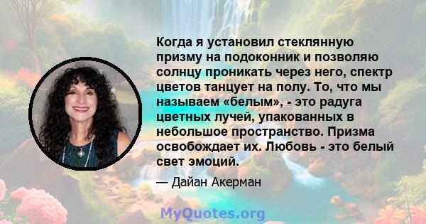 Когда я установил стеклянную призму на подоконник и позволяю солнцу проникать через него, спектр цветов танцует на полу. То, что мы называем «белым», - это радуга цветных лучей, упакованных в небольшое пространство.