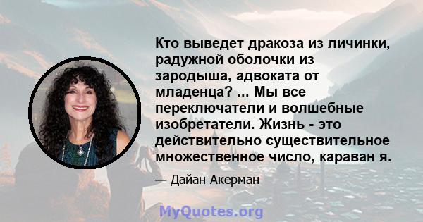 Кто выведет дракоза из личинки, радужной оболочки из зародыша, адвоката от младенца? ... Мы все переключатели и волшебные изобретатели. Жизнь - это действительно существительное множественное число, караван я.