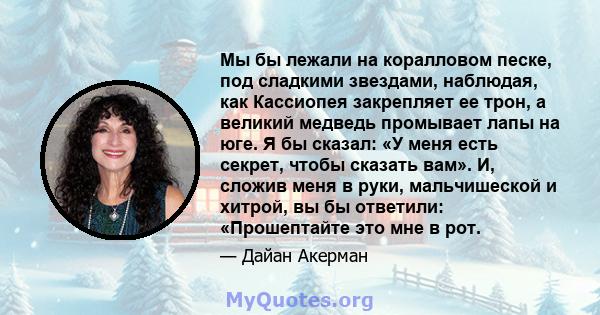 Мы бы лежали на коралловом песке, под сладкими звездами, наблюдая, как Кассиопея закрепляет ее трон, а великий медведь промывает лапы на юге. Я бы сказал: «У меня есть секрет, чтобы сказать вам». И, сложив меня в руки,