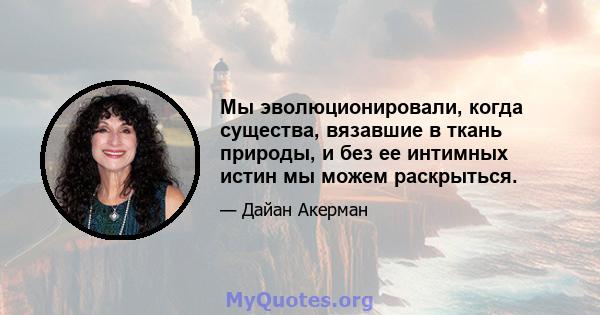 Мы эволюционировали, когда существа, вязавшие в ткань природы, и без ее интимных истин мы можем раскрыться.