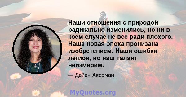 Наши отношения с природой радикально изменились, но ни в коем случае не все ради плохого. Наша новая эпоха пронизана изобретением. Наши ошибки легион, но наш талант неизмерим.