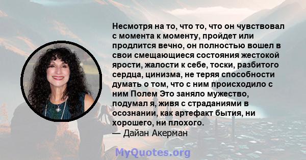 Несмотря на то, что то, что он чувствовал с момента к моменту, пройдет или продлится вечно, он полностью вошел в свои смещающиеся состояния жестокой ярости, жалости к себе, тоски, разбитого сердца, цинизма, не теряя