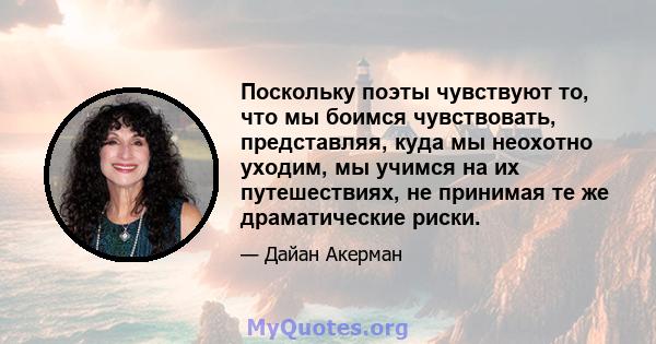 Поскольку поэты чувствуют то, что мы боимся чувствовать, представляя, куда мы неохотно уходим, мы учимся на их путешествиях, не принимая те же драматические риски.