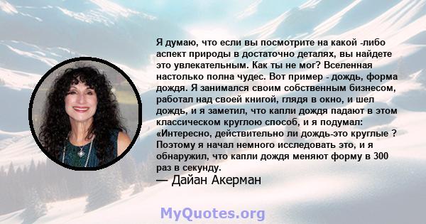 Я думаю, что если вы посмотрите на какой -либо аспект природы в достаточно деталях, вы найдете это увлекательным. Как ты не мог? Вселенная настолько полна чудес. Вот пример - дождь, форма дождя. Я занимался своим