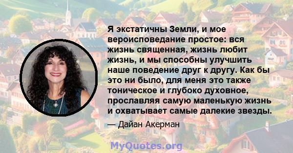 Я экстатичны Земли, и мое вероисповедание простое: вся жизнь священная, жизнь любит жизнь, и мы способны улучшить наше поведение друг к другу. Как бы это ни было, для меня это также тоническое и глубоко духовное,