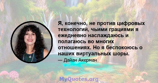 Я, конечно, не против цифровых технологий, чьими грациями я ежедневно наслаждаюсь и полагаюсь во многих отношениях. Но я беспокоюсь о наших виртуальных шоры.