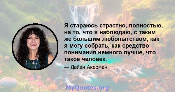 Я стараюсь страстно, полностью, на то, что я наблюдаю, с таким же большим любопытством, как я могу собрать, как средство понимания немного лучше, что такое человек.