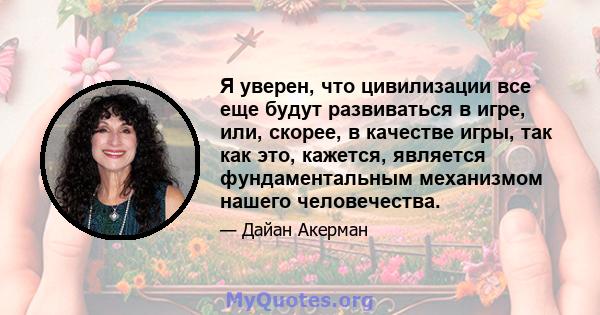 Я уверен, что цивилизации все еще будут развиваться в игре, или, скорее, в качестве игры, так как это, кажется, является фундаментальным механизмом нашего человечества.