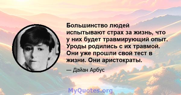 Большинство людей испытывают страх за жизнь, что у них будет травмирующий опыт. Уроды родились с их травмой. Они уже прошли свой тест в жизни. Они аристократы.