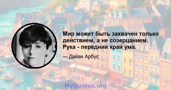 Мир может быть захвачен только действием, а не созерцанием. Рука - передний край ума.