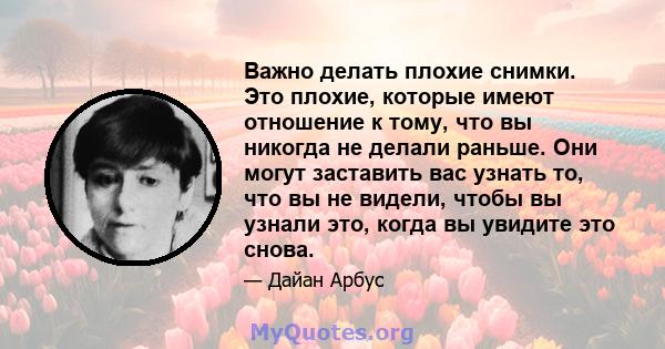 Важно делать плохие снимки. Это плохие, которые имеют отношение к тому, что вы никогда не делали раньше. Они могут заставить вас узнать то, что вы не видели, чтобы вы узнали это, когда вы увидите это снова.