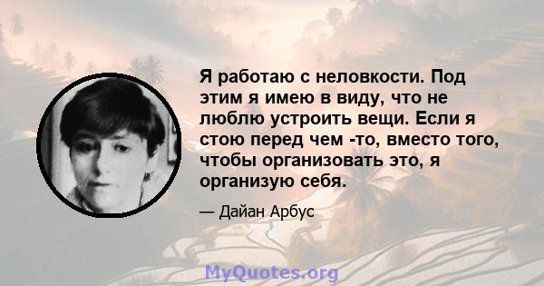 Я работаю с неловкости. Под этим я имею в виду, что не люблю устроить вещи. Если я стою перед чем -то, вместо того, чтобы организовать это, я организую себя.