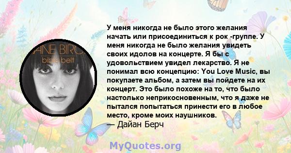 У меня никогда не было этого желания начать или присоединиться к рок -группе. У меня никогда не было желания увидеть своих идолов на концерте. Я бы с удовольствием увидел лекарство. Я не понимал всю концепцию: You Love