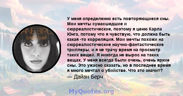 У меня определенно есть повторяющиеся сны. Мои мечты сумасшедшие и сюрреалистические, поэтому я ценю Карла Юнга, потому что я чувствую, что должна быть какая -то корреляция. Мои мечты похожи на сюрреалистические