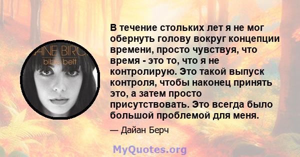 В течение стольких лет я не мог обернуть голову вокруг концепции времени, просто чувствуя, что время - это то, что я не контролирую. Это такой выпуск контроля, чтобы наконец принять это, а затем просто присутствовать.