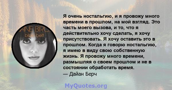 Я очень ностальгию, и я провожу много времени в прошлом, на мой взгляд. Это часть моего вызова, и то, что я действительно хочу сделать, я хочу присутствовать. Я хочу оставить это в прошлом. Когда я говорю ностальгию, я