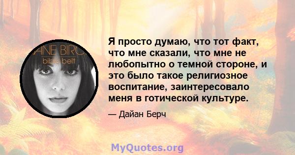 Я просто думаю, что тот факт, что мне сказали, что мне не любопытно о темной стороне, и это было такое религиозное воспитание, заинтересовало меня в готической культуре.