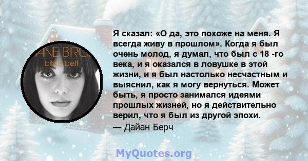 Я сказал: «О да, это похоже на меня. Я всегда живу в прошлом». Когда я был очень молод, я думал, что был с 18 -го века, и я оказался в ловушке в этой жизни, и я был настолько несчастным и выяснил, как я могу вернуться.