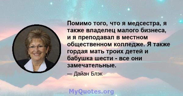 Помимо того, что я медсестра, я также владелец малого бизнеса, и я преподавал в местном общественном колледже. Я также гордая мать троих детей и бабушка шести - все они замечательные.