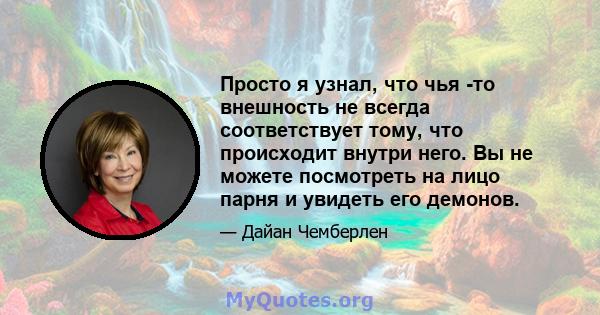 Просто я узнал, что чья -то внешность не всегда соответствует тому, что происходит внутри него. Вы не можете посмотреть на лицо парня и увидеть его демонов.