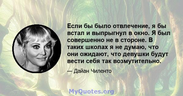 Если бы было отвлечение, я бы встал и выпрыгнул в окно. Я был совершенно не в стороне. В таких школах я не думаю, что они ожидают, что девушки будут вести себя так возмутительно.