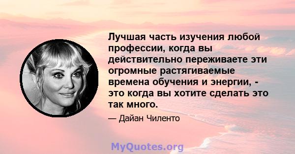 Лучшая часть изучения любой профессии, когда вы действительно переживаете эти огромные растягиваемые времена обучения и энергии, - это когда вы хотите сделать это так много.