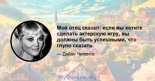 Мой отец сказал: если вы хотите сделать актерскую игру, вы должны быть успешными, что глупо сказать.