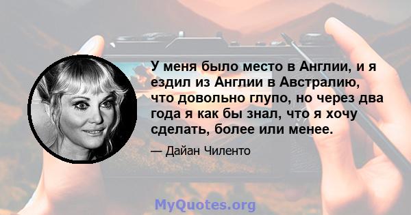 У меня было место в Англии, и я ездил из Англии в Австралию, что довольно глупо, но через два года я как бы знал, что я хочу сделать, более или менее.