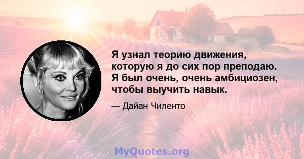 Я узнал теорию движения, которую я до сих пор преподаю. Я был очень, очень амбициозен, чтобы выучить навык.