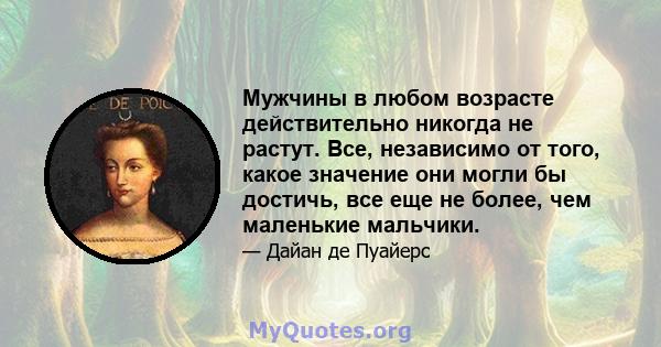 Мужчины в любом возрасте действительно никогда не растут. Все, независимо от того, какое значение они могли бы достичь, все еще не более, чем маленькие мальчики.