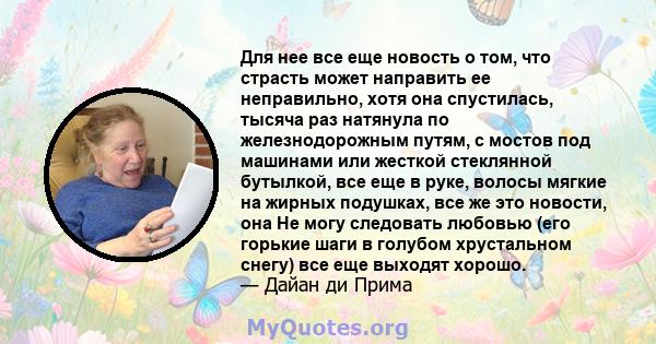 Для нее все еще новость о том, что страсть может направить ее неправильно, хотя она спустилась, тысяча раз натянула по железнодорожным путям, с мостов под машинами или жесткой стеклянной бутылкой, все еще в руке, волосы 