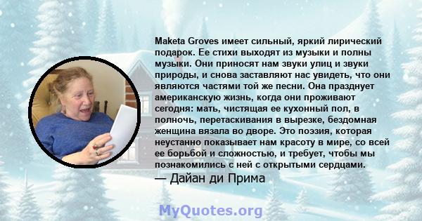 Maketa Groves имеет сильный, яркий лирический подарок. Ее стихи выходят из музыки и полны музыки. Они приносят нам звуки улиц и звуки природы, и снова заставляют нас увидеть, что они являются частями той же песни. Она