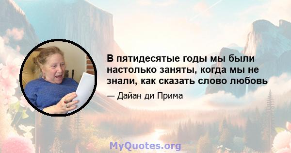 В пятидесятые годы мы были настолько заняты, когда мы не знали, как сказать слово любовь