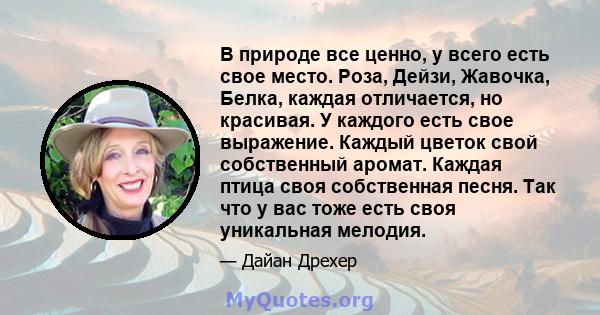 В природе все ценно, у всего есть свое место. Роза, Дейзи, Жавочка, Белка, каждая отличается, но красивая. У каждого есть свое выражение. Каждый цветок свой собственный аромат. Каждая птица своя собственная песня. Так